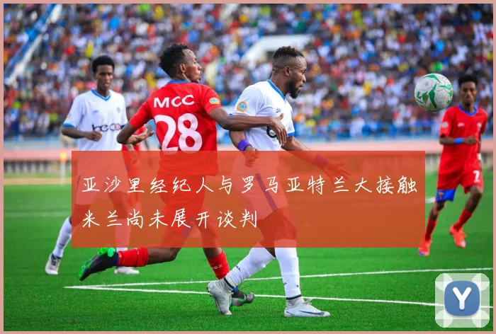 亚沙里经纪人与罗马亚特兰大接触米兰尚未展开谈判