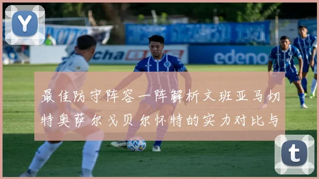 最佳防守阵容一阵解析文班亚马切特奥萨尔戈贝尔怀特的实力对比与展望