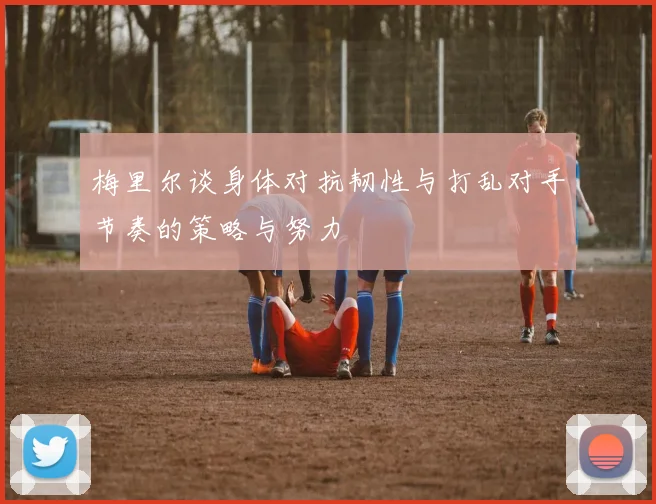 梅里尔谈身体对抗韧性与打乱对手节奏的策略与努力