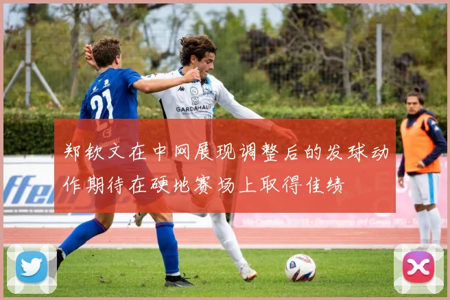 郑钦文在中网展现调整后的发球动作期待在硬地赛场上取得佳绩