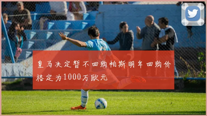 皇马决定暂不回购帕斯明年回购价格定为1000万欧元