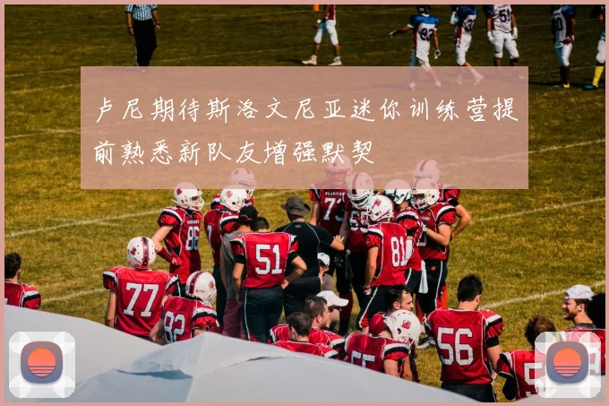 卢尼期待斯洛文尼亚迷你训练营提前熟悉新队友增强默契