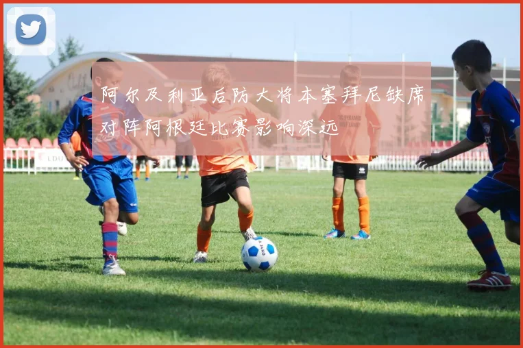 阿尔及利亚后防大将本塞拜尼缺席对阵阿根廷比赛影响深远