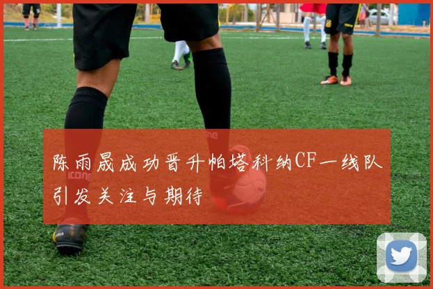 陈雨晟成功晋升帕塔科纳CF一线队引发关注与期待