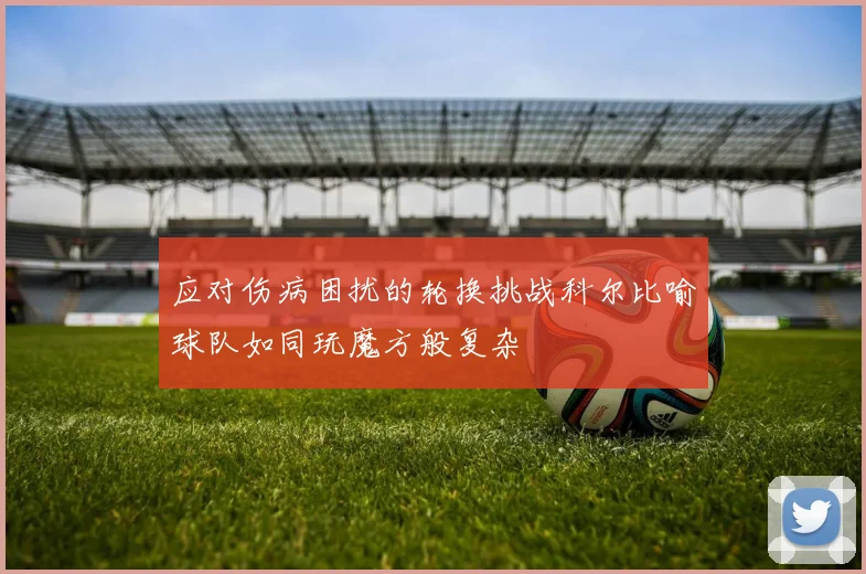 应对伤病困扰的轮换挑战科尔比喻球队如同玩魔方般复杂
