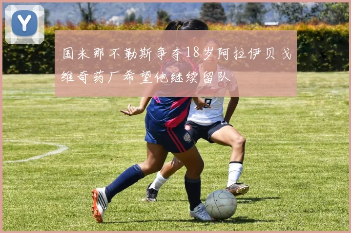 国米那不勒斯争夺18岁阿拉伊贝戈维奇药厂希望他继续留队