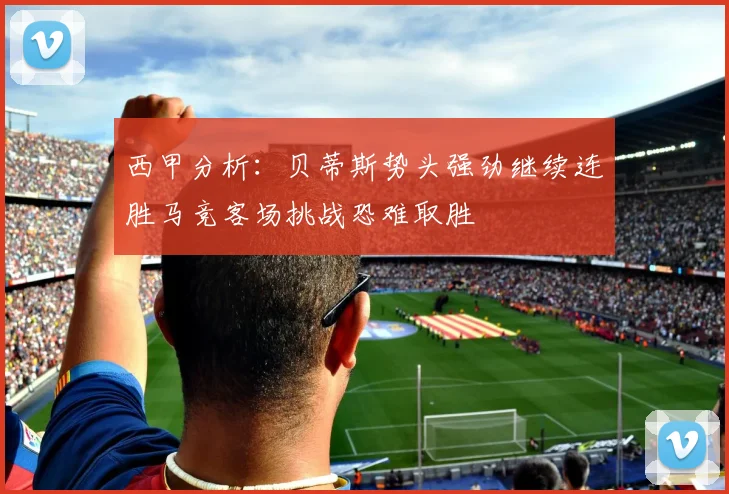 西甲分析:贝蒂斯势头强劲继续连胜马竞客场挑战恐难取胜