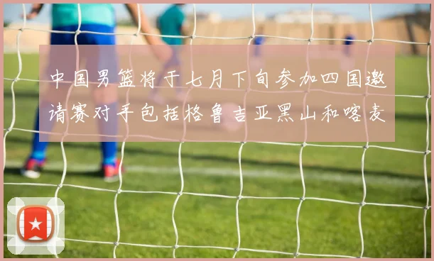 中国男篮将于七月下旬参加四国邀请赛对手包括格鲁吉亚黑山和喀麦隆