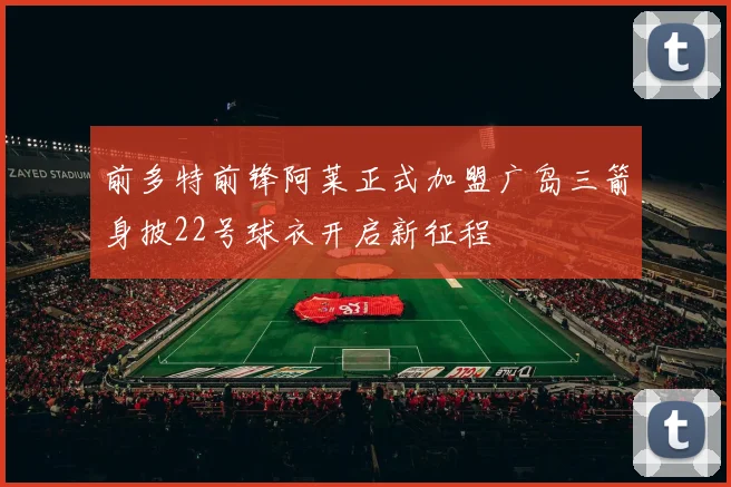 前多特前锋阿莱正式加盟广岛三箭身披22号球衣开启新征程
