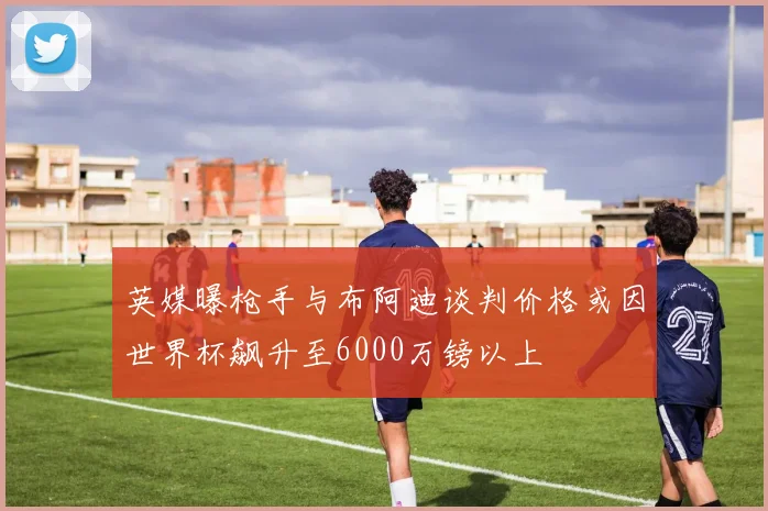 英媒曝枪手与布阿迪谈判价格或因世界杯飙升至6000万镑以上