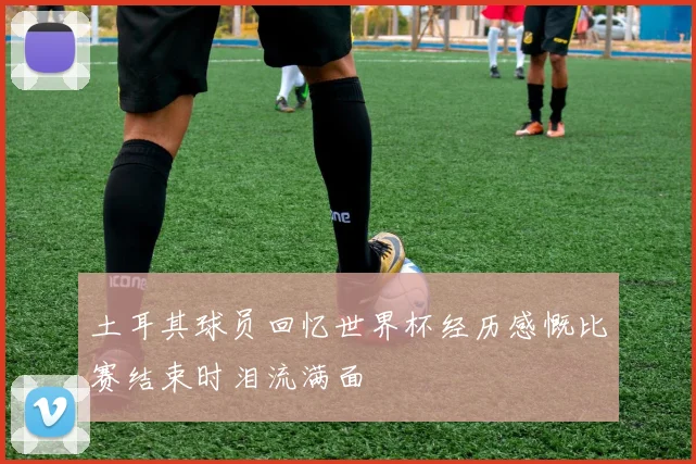 土耳其球员回忆世界杯经历感慨比赛结束时泪流满面