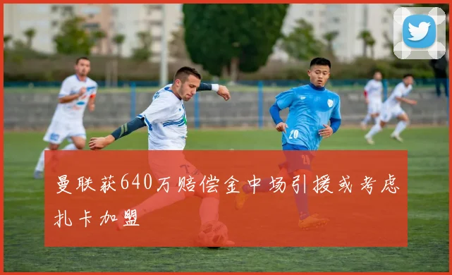 曼联获640万赔偿金中场引援或考虑扎卡加盟