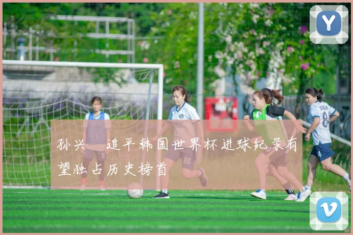 孙兴慜追平韩国世界杯进球纪录有望独占历史榜首