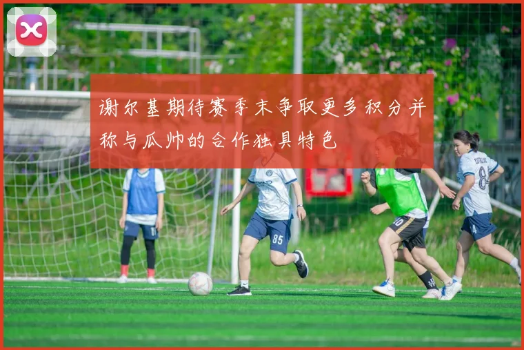 谢尔基期待赛季末争取更多积分并称与瓜帅的合作独具特色