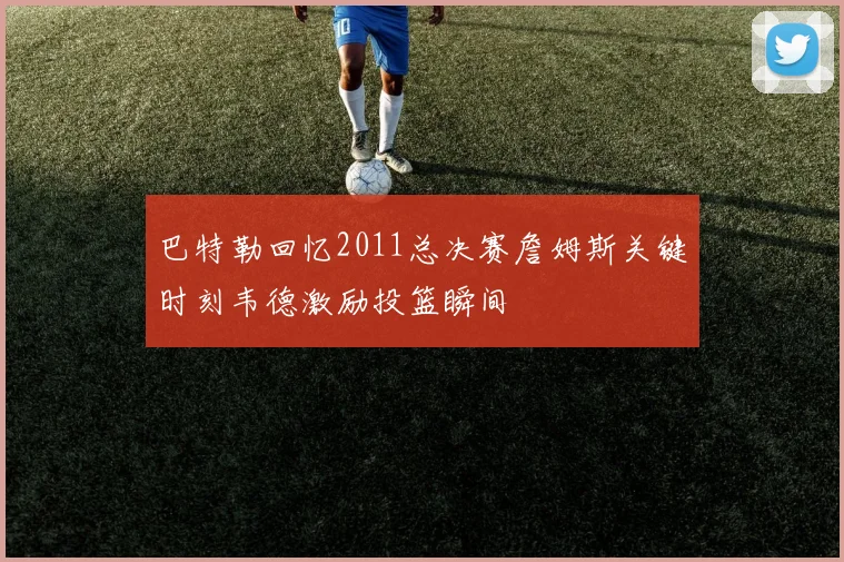 巴特勒回忆2011总决赛詹姆斯关键时刻韦德激励投篮瞬间