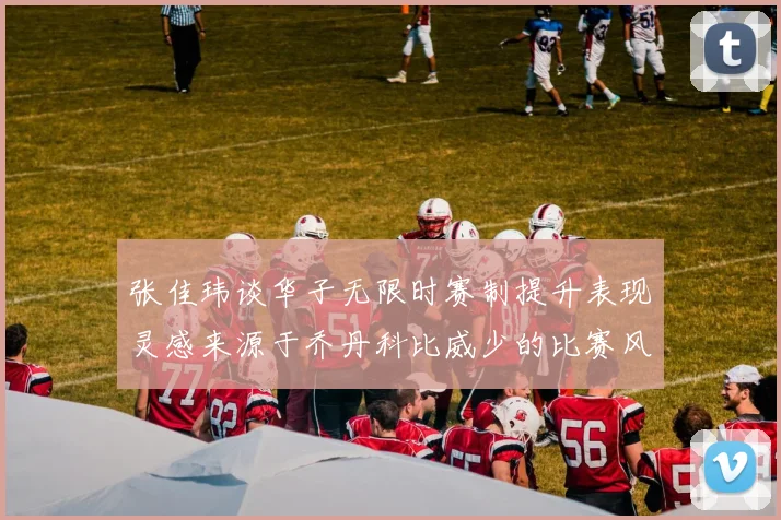 张佳玮谈华子无限时赛制提升表现灵感来源于乔丹科比威少的比赛风格