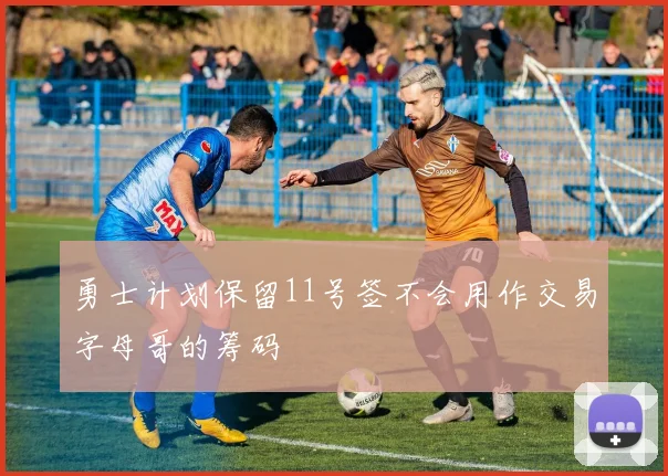 勇士计划保留11号签不会用作交易字母哥的筹码