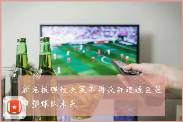 新老板理性决策不再疯狂追逐巨星重塑球队未来