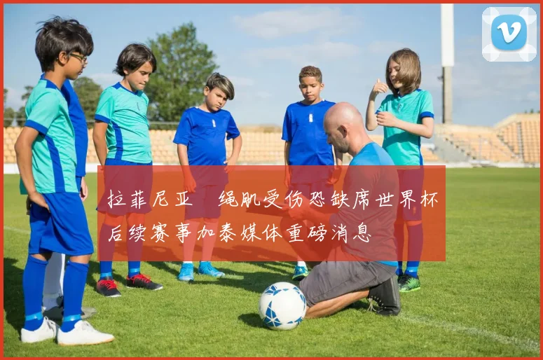 拉菲尼亚腘绳肌受伤恐缺席世界杯后续赛事加泰媒体重磅消息