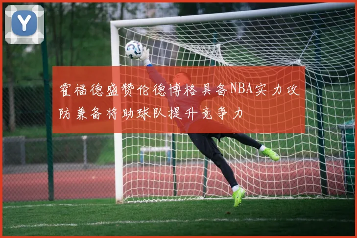 霍福德盛赞伦德博格具备NBA实力攻防兼备将助球队提升竞争力