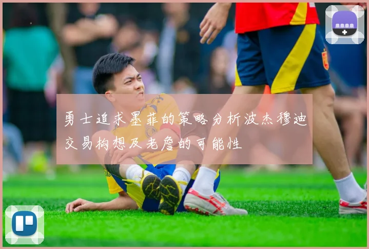 勇士追求墨菲的策略分析波杰穆迪交易构想及老詹的可能性