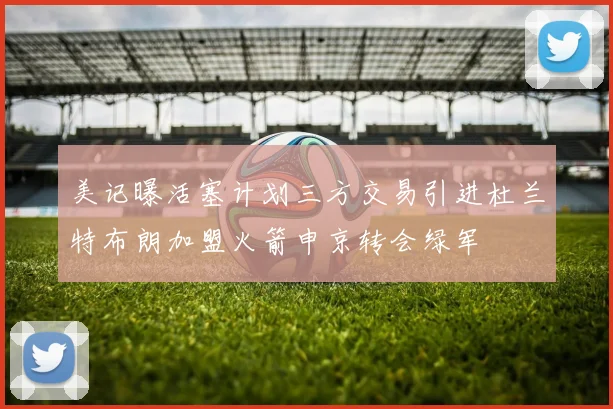 美记曝活塞计划三方交易引进杜兰特布朗加盟火箭申京转会绿军