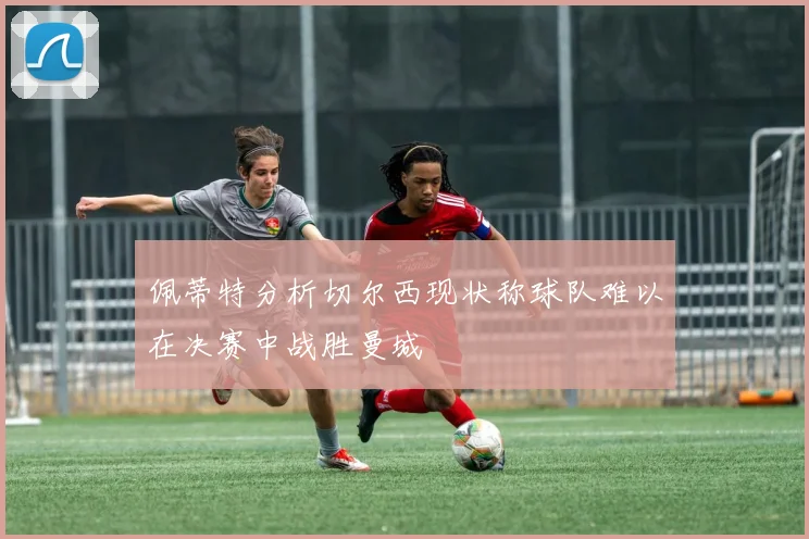 佩蒂特分析切尔西现状称球队难以在决赛中战胜曼城