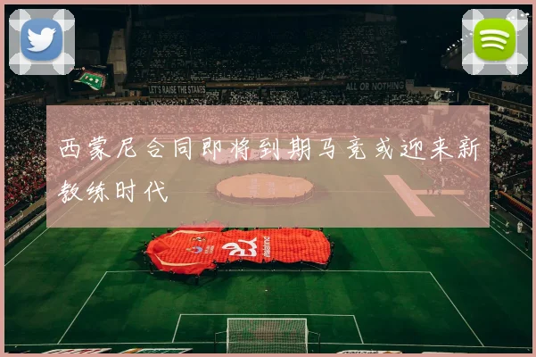 西蒙尼合同即将到期马竞或迎来新教练时代