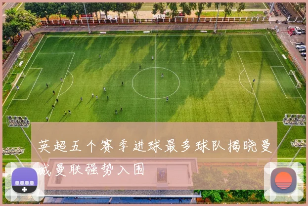 英超五个赛季进球最多球队揭晓曼城曼联强势入围