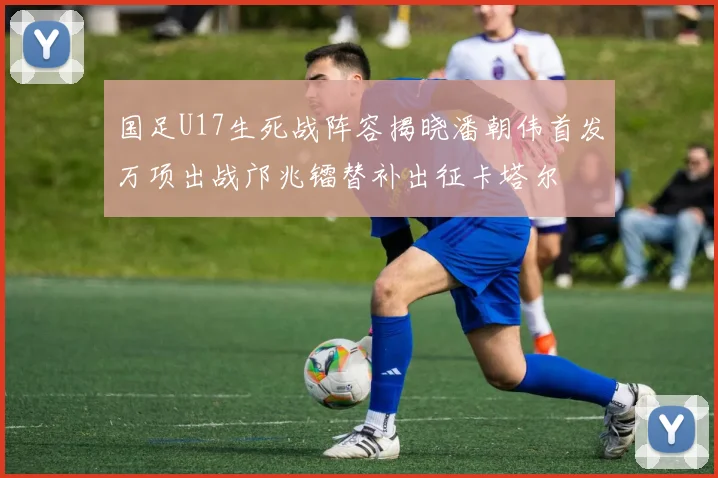 国足U17生死战阵容揭晓潘朝伟首发万项出战邝兆镭替补出征卡塔尔